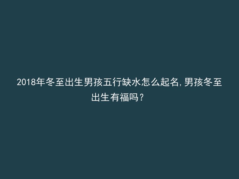 2018年冬至出生男孩五行缺水怎么起名,男孩冬至出生有福吗？